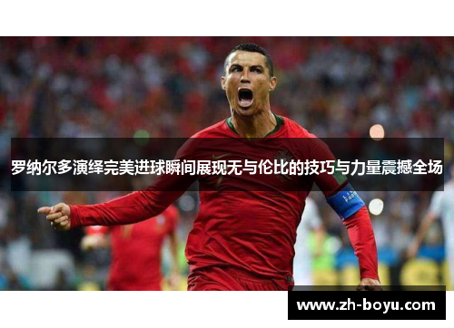 罗纳尔多演绎完美进球瞬间展现无与伦比的技巧与力量震撼全场