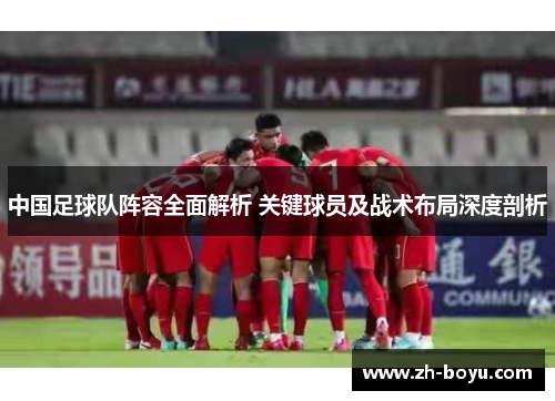 中国足球队阵容全面解析 关键球员及战术布局深度剖析