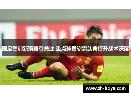 国足集训新策略引关注 重点球员崭露头角提升战术深度