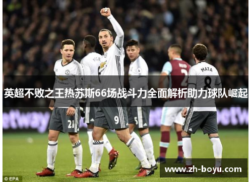 英超不败之王热苏斯66场战斗力全面解析助力球队崛起