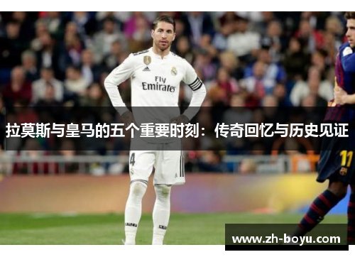 拉莫斯与皇马的五个重要时刻：传奇回忆与历史见证