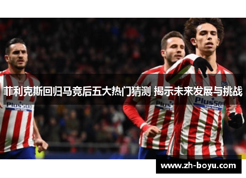 菲利克斯回归马竞后五大热门猜测 揭示未来发展与挑战