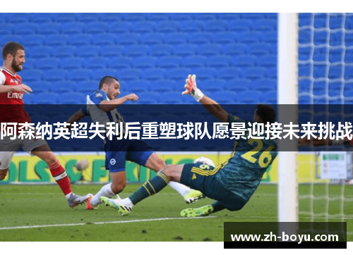 阿森纳英超失利后重塑球队愿景迎接未来挑战