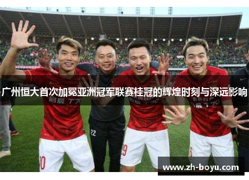 广州恒大首次加冕亚洲冠军联赛桂冠的辉煌时刻与深远影响