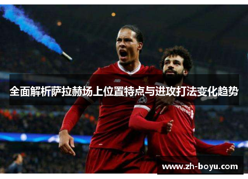 全面解析萨拉赫场上位置特点与进攻打法变化趋势