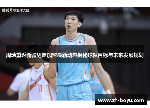 周琦重返新疆男篮加盟最新动态揭秘球队目标与未来发展规划