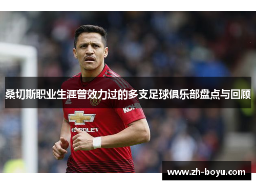 桑切斯职业生涯曾效力过的多支足球俱乐部盘点与回顾