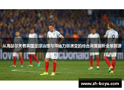 从海瑟尔关看英国足球治理与领袖力量演变的综合深度剖析全景探源